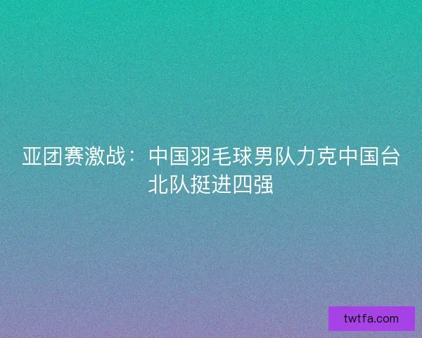 亚团赛激战：中国羽毛球男队力克中国台北队挺进四强