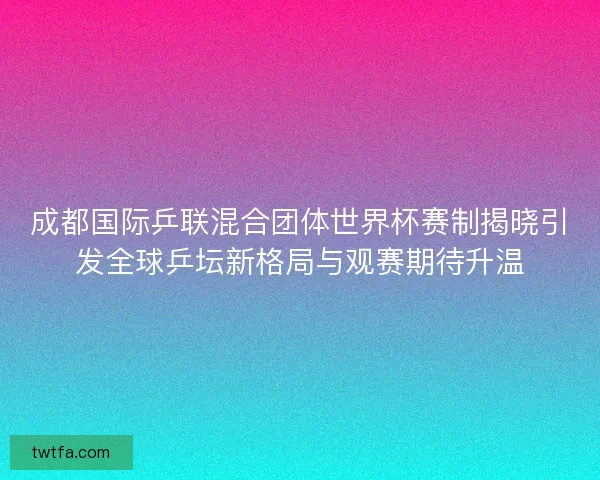 成都国际乒联混合团体世界杯赛制揭晓引发全球乒坛新格局与观赛期待升温
