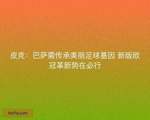 皮克：巴萨需传承美丽足球基因 新版欧冠革新势在必行